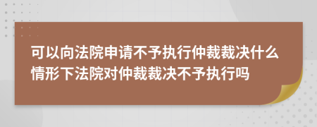 可以向法院申请不予执行仲裁裁决什么情形下法院对仲裁裁决不予执行吗