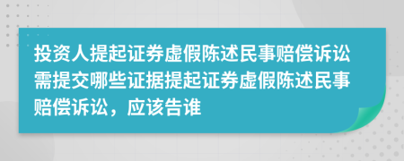 投资人提起证券虚假陈述民事赔偿诉讼需提交哪些证据提起证券虚假陈述民事赔偿诉讼，应该告谁