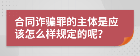 合同诈骗罪的主体是应该怎么样规定的呢？