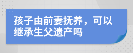 孩子由前妻抚养，可以继承生父遗产吗