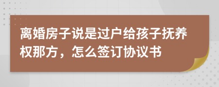 离婚房子说是过户给孩子抚养权那方，怎么签订协议书