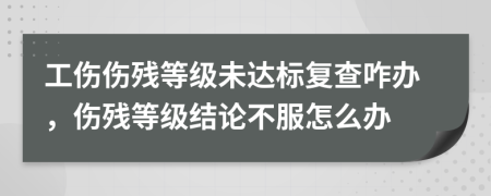 工伤伤残等级未达标复查咋办，伤残等级结论不服怎么办