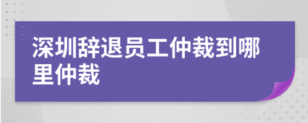 深圳辞退员工仲裁到哪里仲裁