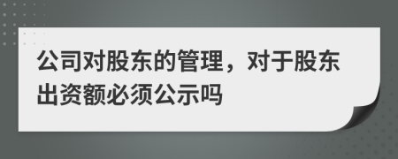 公司对股东的管理，对于股东出资额必须公示吗