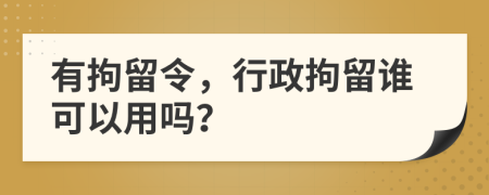 有拘留令，行政拘留谁可以用吗？