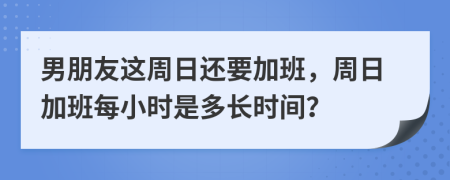 男朋友这周日还要加班，周日加班每小时是多长时间？