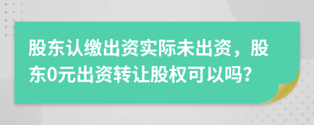 股东认缴出资实际未出资，股东0元出资转让股权可以吗？