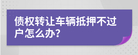 债权转让车辆抵押不过户怎么办？