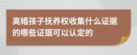 离婚孩子抚养权收集什么证据的哪些证据可以认定的