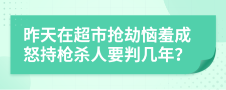 昨天在超市抢劫恼羞成怒持枪杀人要判几年？