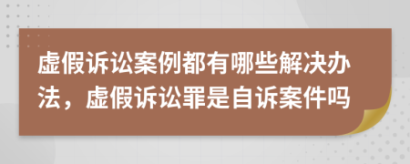 虚假诉讼案例都有哪些解决办法，虚假诉讼罪是自诉案件吗