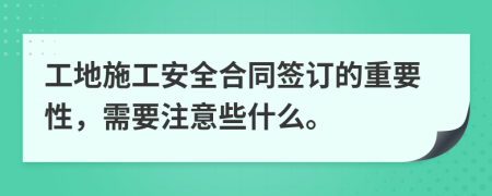 工地施工安全合同签订的重要性，需要注意些什么。
