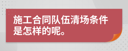 施工合同队伍清场条件是怎样的呢。