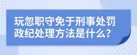 玩忽职守免于刑事处罚政纪处理方法是什么？