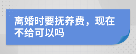 离婚时要抚养费，现在不给可以吗