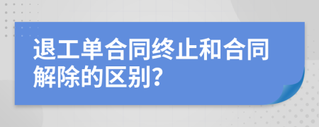退工单合同终止和合同解除的区别？