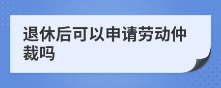 退休后可以申请劳动仲裁吗