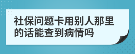 社保问题卡用别人那里的话能查到病情吗