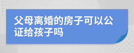 父母离婚的房子可以公证给孩子吗
