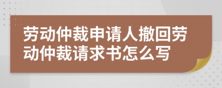 劳动仲裁申请人撤回劳动仲裁请求书怎么写