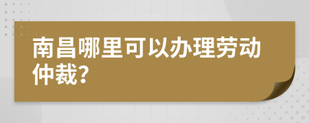 南昌哪里可以办理劳动仲裁？