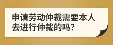 申请劳动仲裁需要本人去进行仲裁的吗？