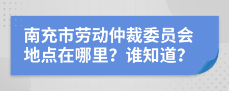 南充市劳动仲裁委员会地点在哪里？谁知道？