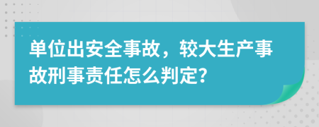 单位出安全事故，较大生产事故刑事责任怎么判定？