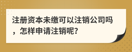 注册资本未缴可以注销公司吗，怎样申请注销呢？