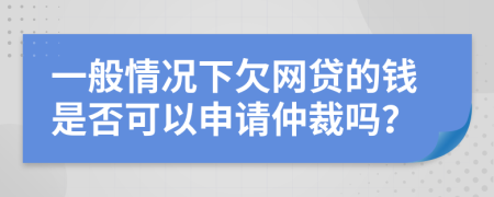 一般情况下欠网贷的钱是否可以申请仲裁吗？