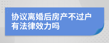 协议离婚后房产不过户有法律效力吗