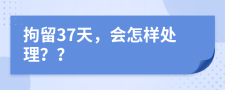 拘留37天，会怎样处理？？