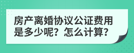 房产离婚协议公证费用是多少呢？怎么计算？