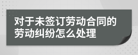 对于未签订劳动合同的劳动纠纷怎么处理