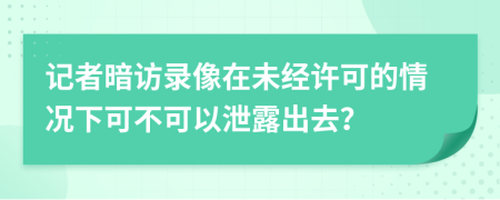 记者暗访录像在未经许可的情况下可不可以泄露出去？