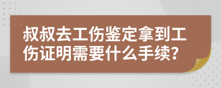 叔叔去工伤鉴定拿到工伤证明需要什么手续？