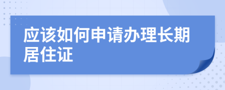 应该如何申请办理长期居住证