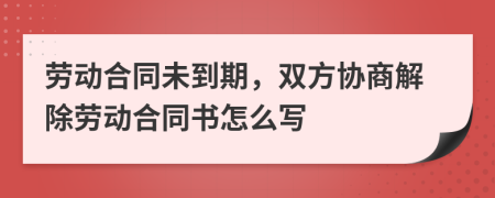 劳动合同未到期，双方协商解除劳动合同书怎么写