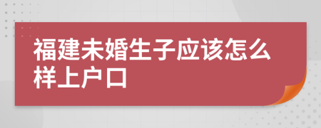 福建未婚生子应该怎么样上户口
