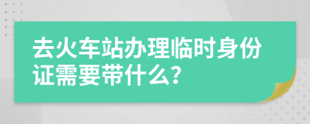 去火车站办理临时身份证需要带什么？