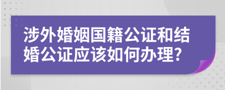 涉外婚姻国籍公证和结婚公证应该如何办理?