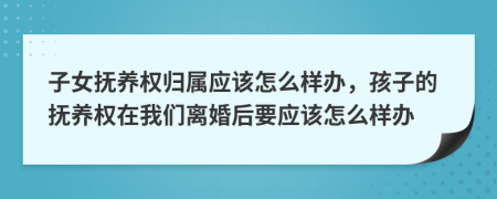 子女抚养权归属应该怎么样办，孩子的抚养权在我们离婚后要应该怎么样办