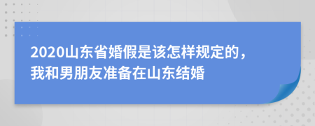 2020山东省婚假是该怎样规定的，我和男朋友准备在山东结婚