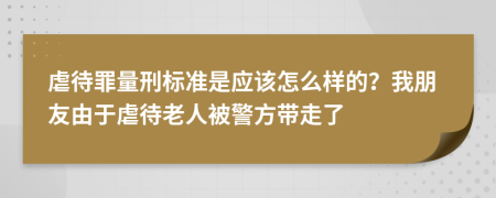 虐待罪量刑标准是应该怎么样的？我朋友由于虐待老人被警方带走了