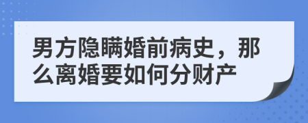 男方隐瞒婚前病史，那么离婚要如何分财产