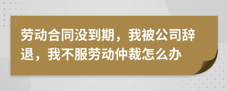 劳动合同没到期，我被公司辞退，我不服劳动仲裁怎么办