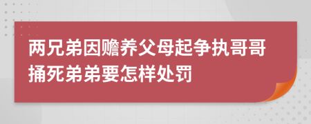 两兄弟因赡养父母起争执哥哥捅死弟弟要怎样处罚