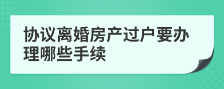 协议离婚房产过户要办理哪些手续