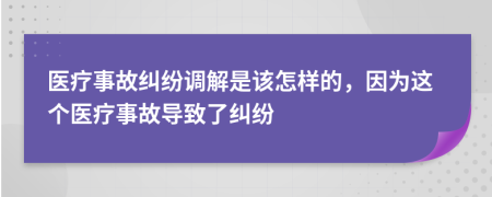 医疗事故纠纷调解是该怎样的，因为这个医疗事故导致了纠纷