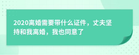 2020离婚需要带什么证件，丈夫坚持和我离婚，我也同意了